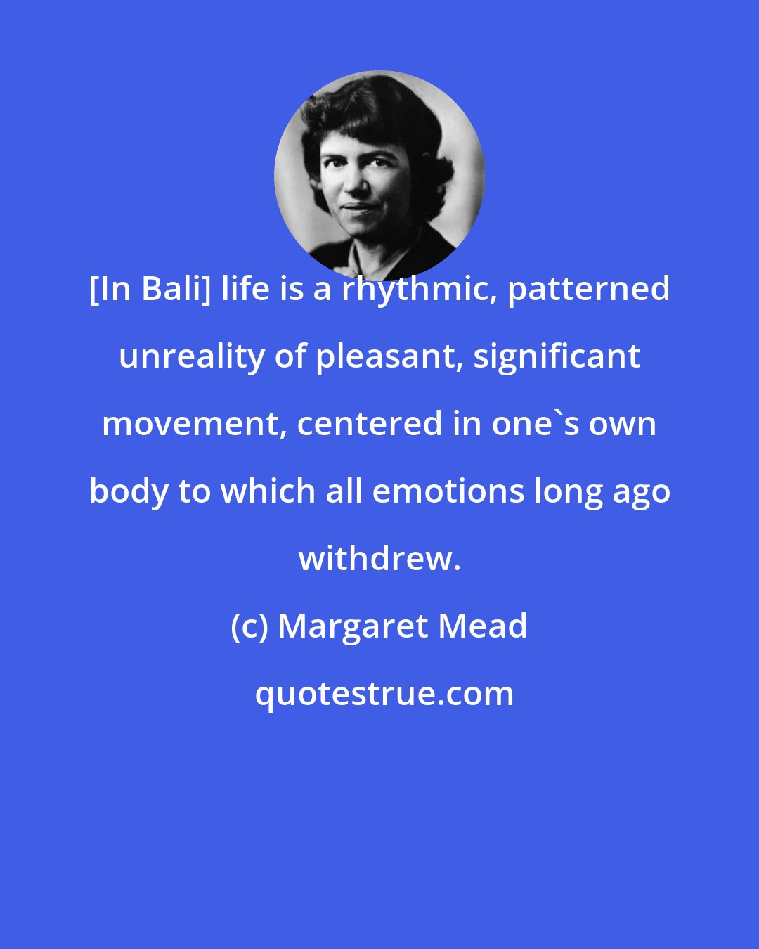 Margaret Mead: [In Bali] life is a rhythmic, patterned unreality of pleasant, significant movement, centered in one's own body to which all emotions long ago withdrew.