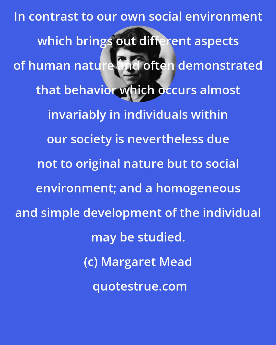 Margaret Mead: In contrast to our own social environment which brings out different aspects of human nature and often demonstrated that behavior which occurs almost invariably in individuals within our society is nevertheless due not to original nature but to social environment; and a homogeneous and simple development of the individual may be studied.