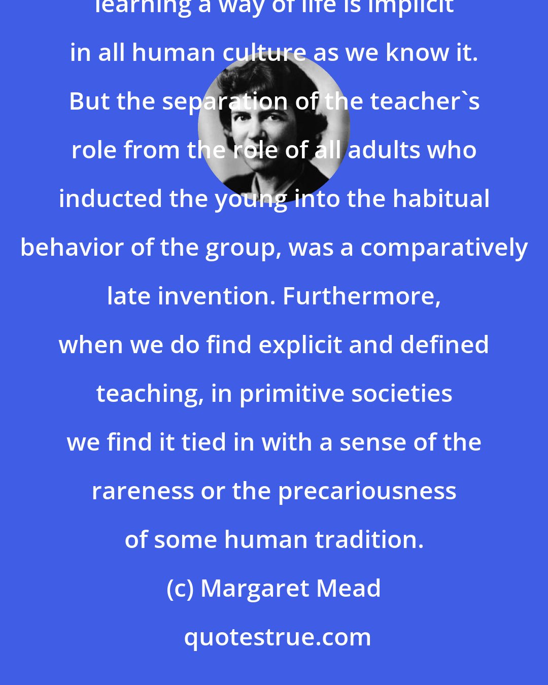 Margaret Mead: In every human society of which we have any record, there are those who teach and those who learn, for learning a way of life is implicit in all human culture as we know it. But the separation of the teacher's role from the role of all adults who inducted the young into the habitual behavior of the group, was a comparatively late invention. Furthermore, when we do find explicit and defined teaching, in primitive societies we find it tied in with a sense of the rareness or the precariousness of some human tradition.