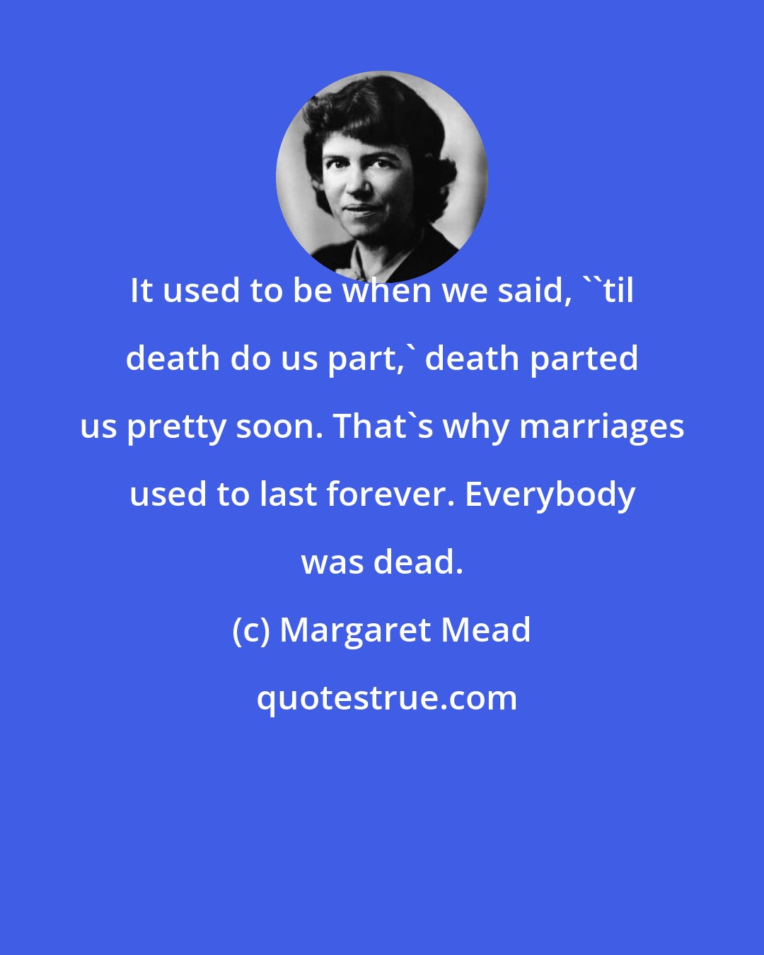 Margaret Mead: It used to be when we said, ''til death do us part,' death parted us pretty soon. That's why marriages used to last forever. Everybody was dead.