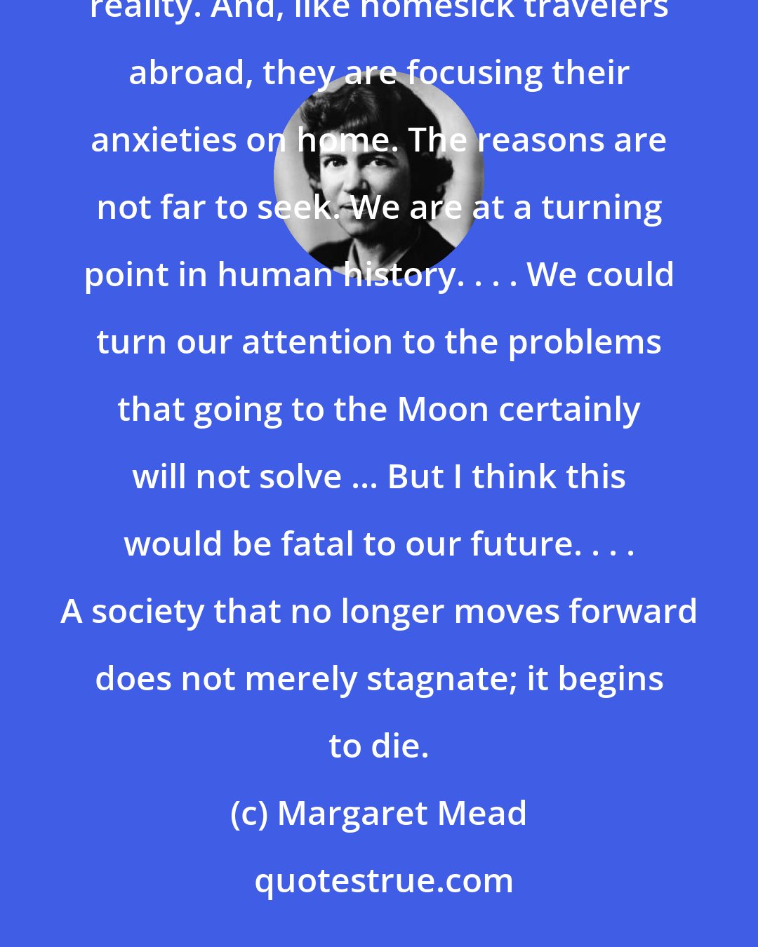 Margaret Mead: Many people are shrinking from the future and from participation in the movement toward a new, expanded reality. And, like homesick travelers abroad, they are focusing their anxieties on home. The reasons are not far to seek. We are at a turning point in human history. . . . We could turn our attention to the problems that going to the Moon certainly will not solve ... But I think this would be fatal to our future. . . . A society that no longer moves forward does not merely stagnate; it begins to die.