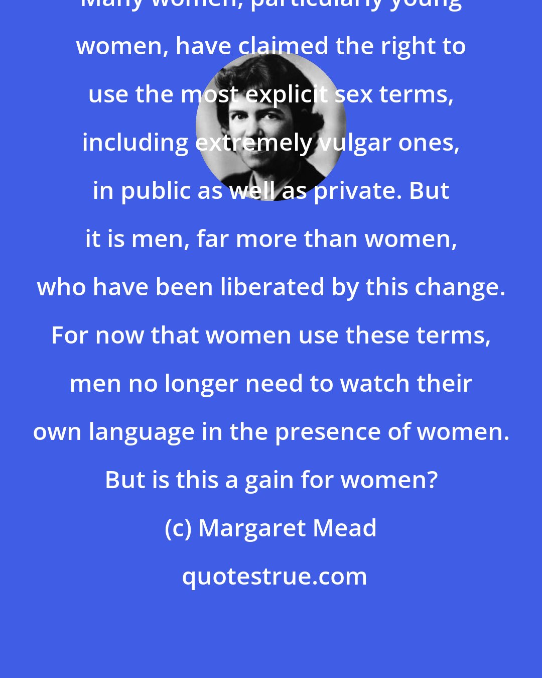 Margaret Mead: Many women, particularly young women, have claimed the right to use the most explicit sex terms, including extremely vulgar ones, in public as well as private. But it is men, far more than women, who have been liberated by this change. For now that women use these terms, men no longer need to watch their own language in the presence of women. But is this a gain for women?