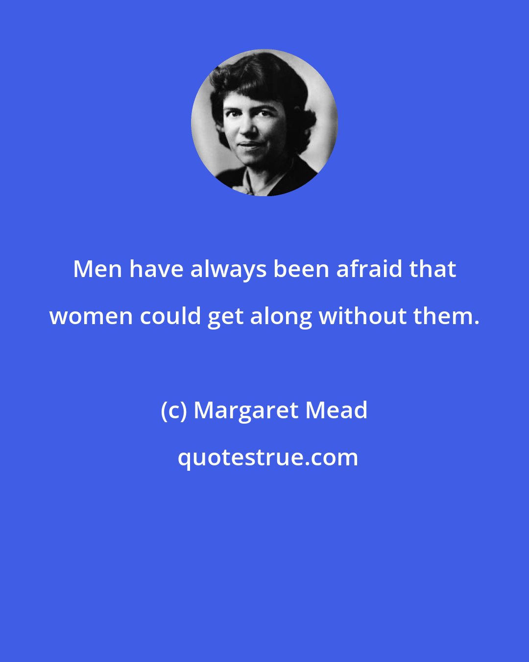 Margaret Mead: Men have always been afraid that women could get along without them.