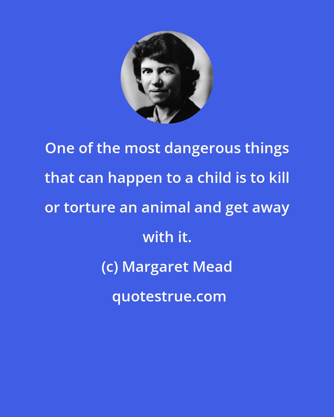 Margaret Mead: One of the most dangerous things that can happen to a child is to kill or torture an animal and get away with it.