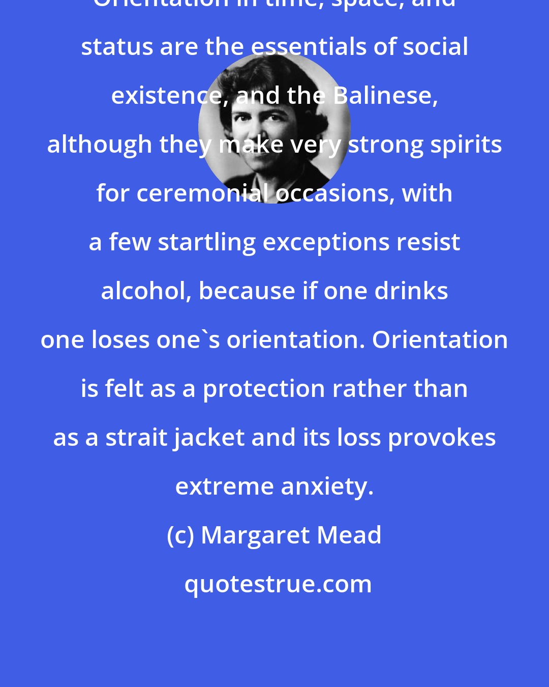 Margaret Mead: Orientation in time, space, and status are the essentials of social existence, and the Balinese, although they make very strong spirits for ceremonial occasions, with a few startling exceptions resist alcohol, because if one drinks one loses one's orientation. Orientation is felt as a protection rather than as a strait jacket and its loss provokes extreme anxiety.