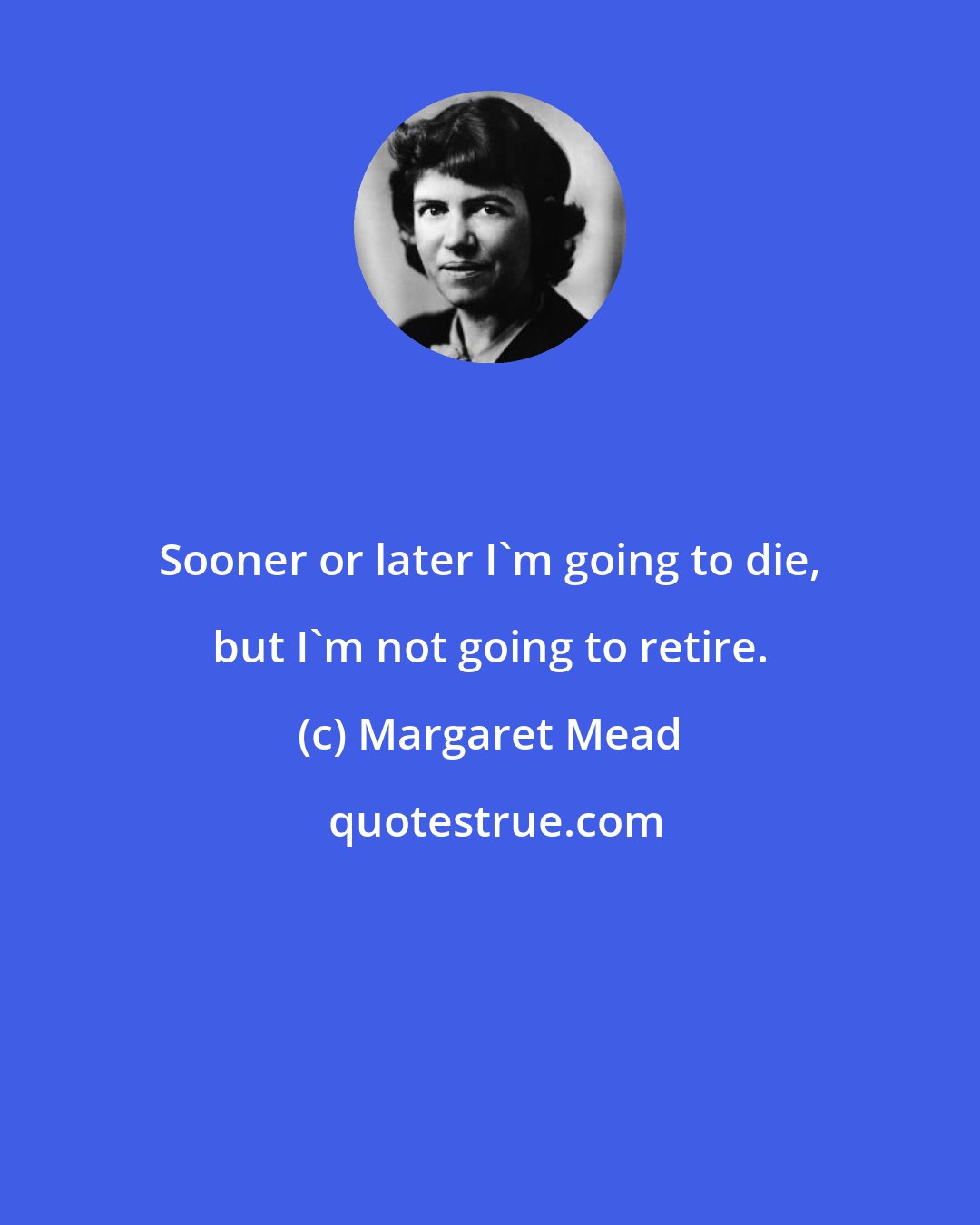 Margaret Mead: Sooner or later I'm going to die, but I'm not going to retire.