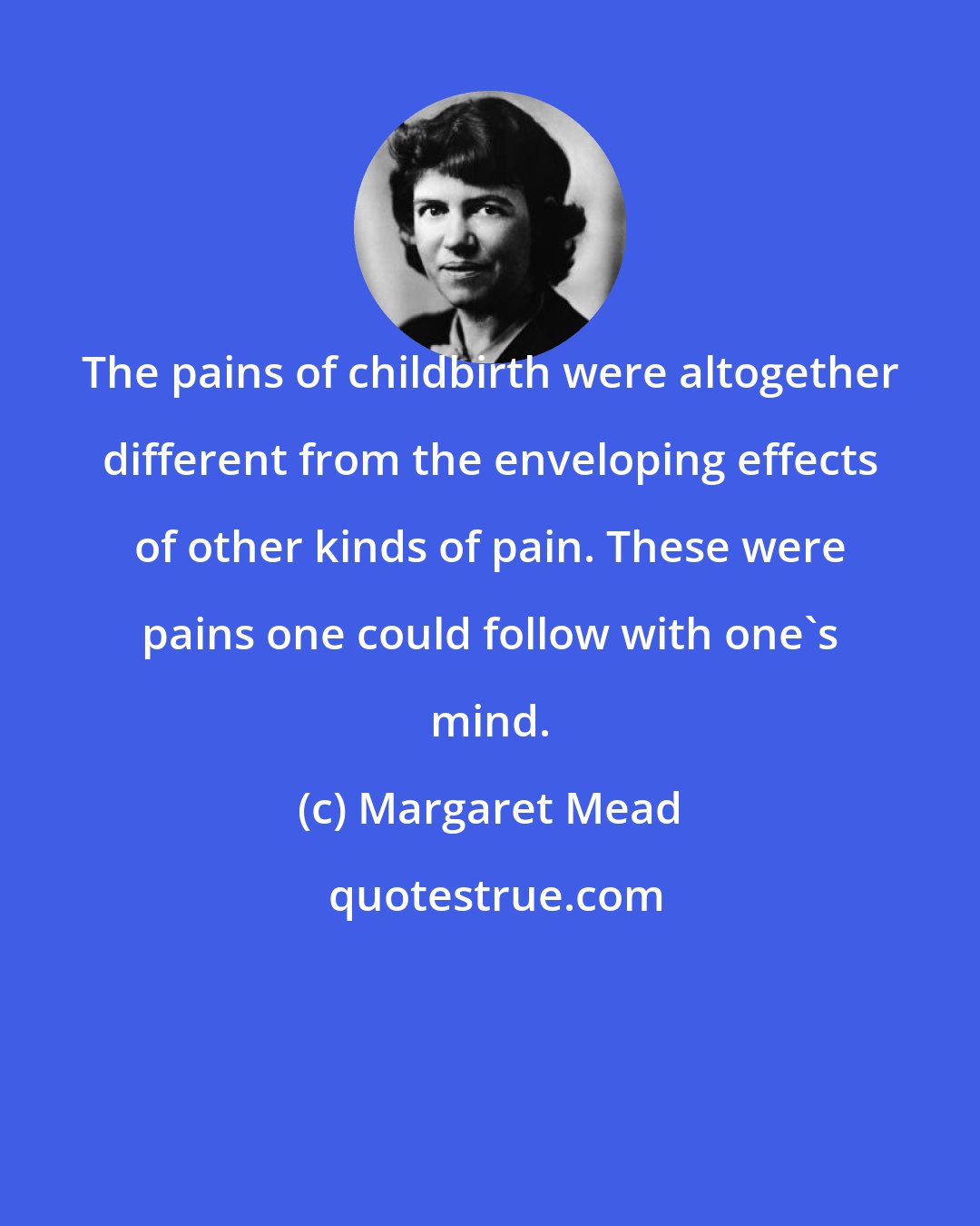 Margaret Mead: The pains of childbirth were altogether different from the enveloping effects of other kinds of pain. These were pains one could follow with one's mind.