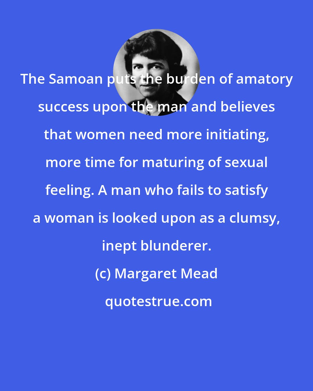 Margaret Mead: The Samoan puts the burden of amatory success upon the man and believes that women need more initiating, more time for maturing of sexual feeling. A man who fails to satisfy a woman is looked upon as a clumsy, inept blunderer.