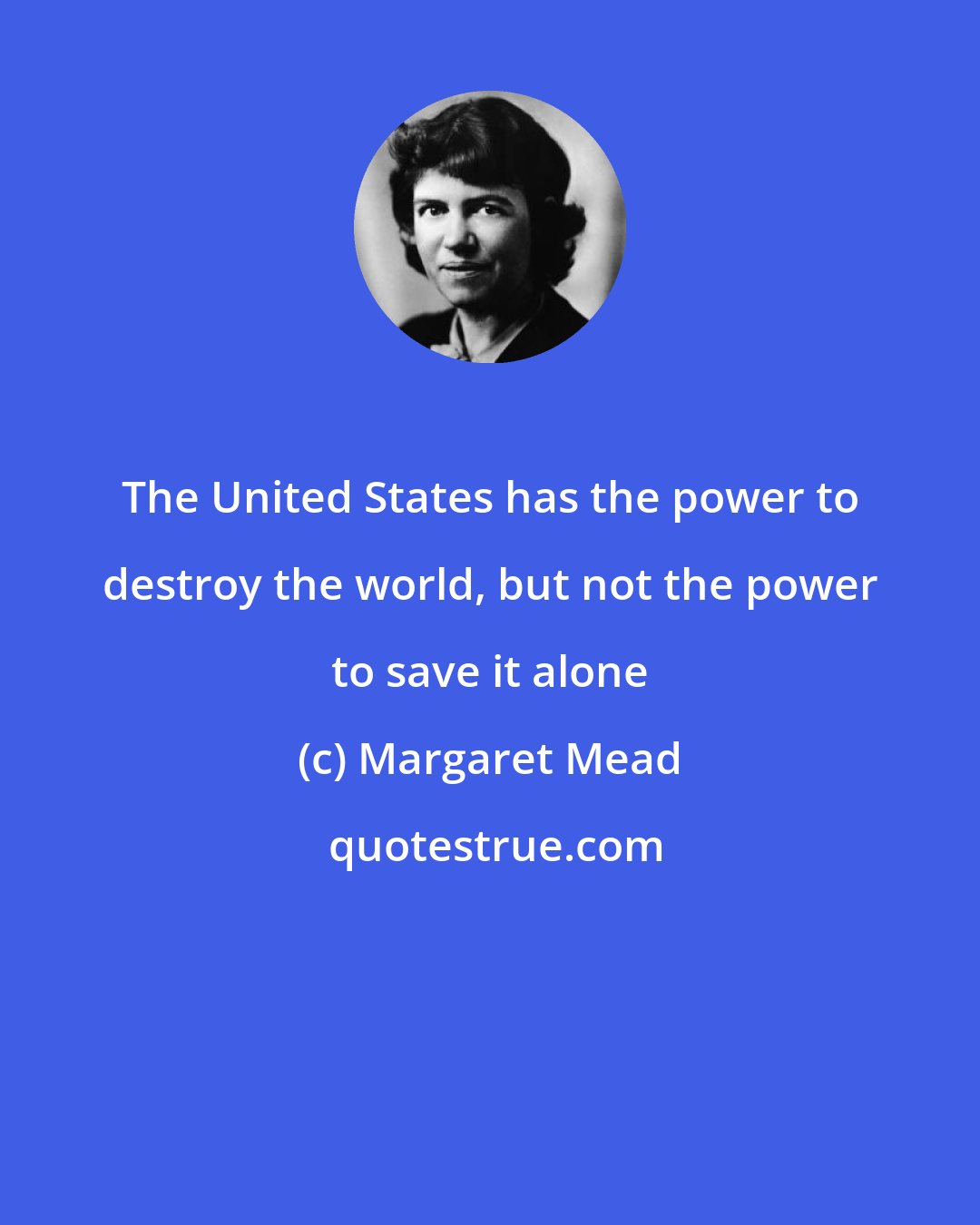 Margaret Mead: The United States has the power to destroy the world, but not the power to save it alone