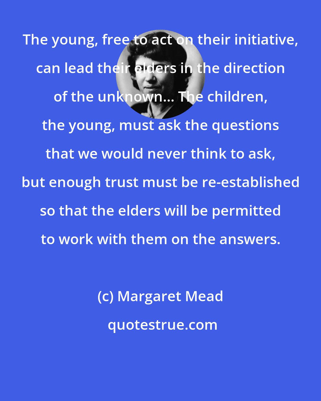 Margaret Mead: The young, free to act on their initiative, can lead their elders in the direction of the unknown... The children, the young, must ask the questions that we would never think to ask, but enough trust must be re-established so that the elders will be permitted to work with them on the answers.