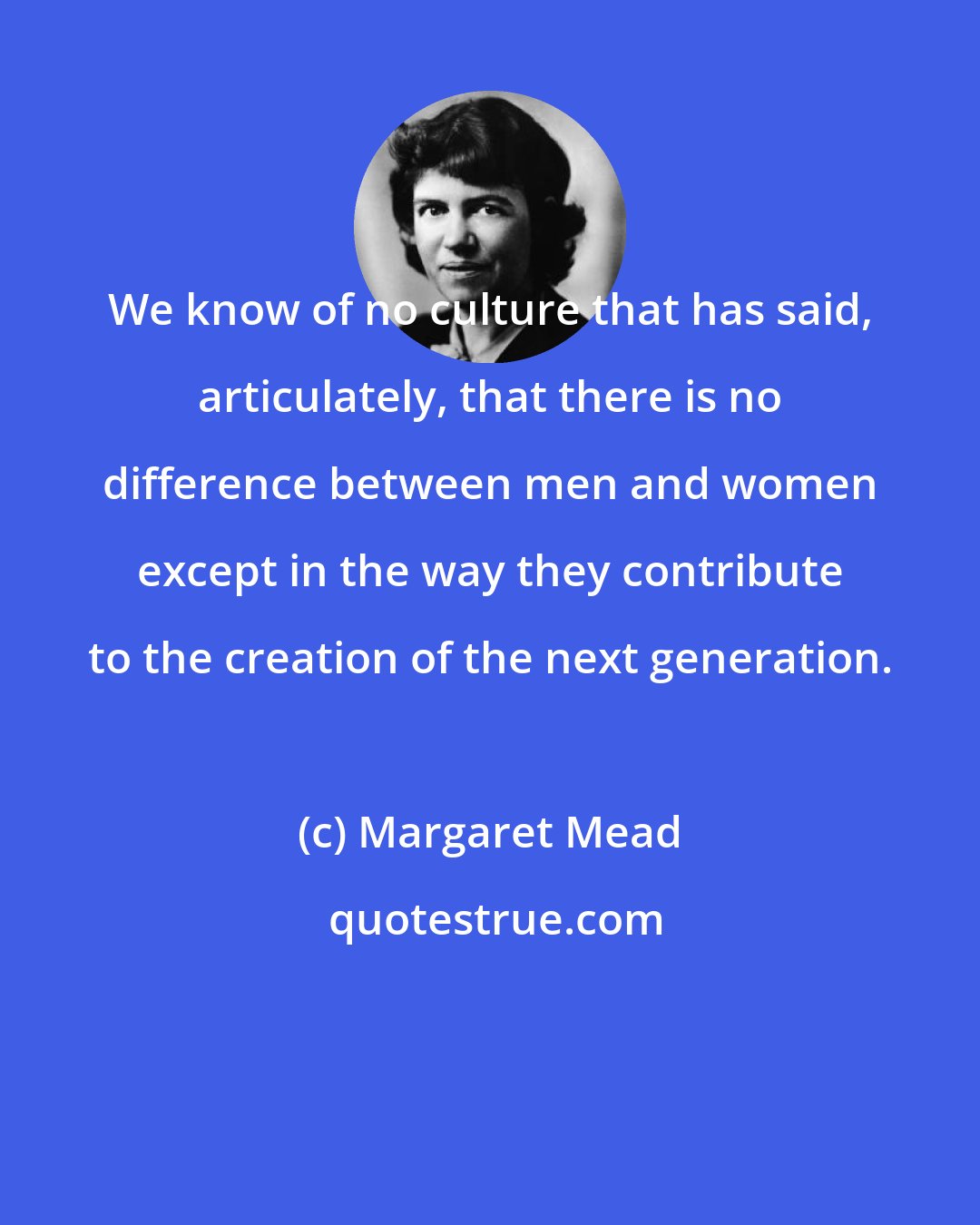 Margaret Mead: We know of no culture that has said, articulately, that there is no difference between men and women except in the way they contribute to the creation of the next generation.