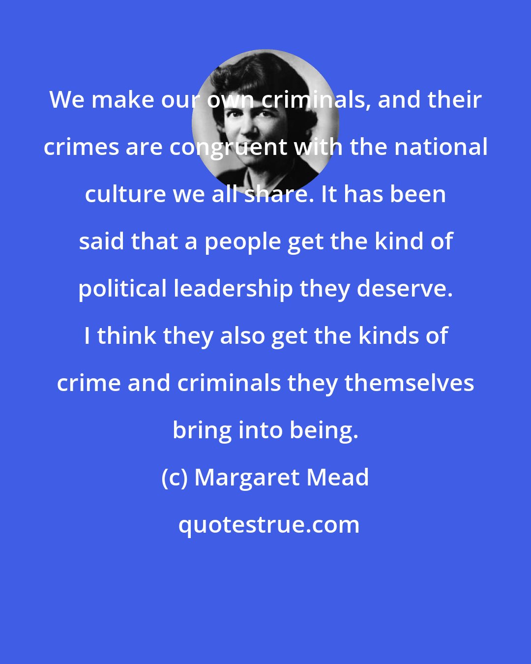 Margaret Mead: We make our own criminals, and their crimes are congruent with the national culture we all share. It has been said that a people get the kind of political leadership they deserve. I think they also get the kinds of crime and criminals they themselves bring into being.