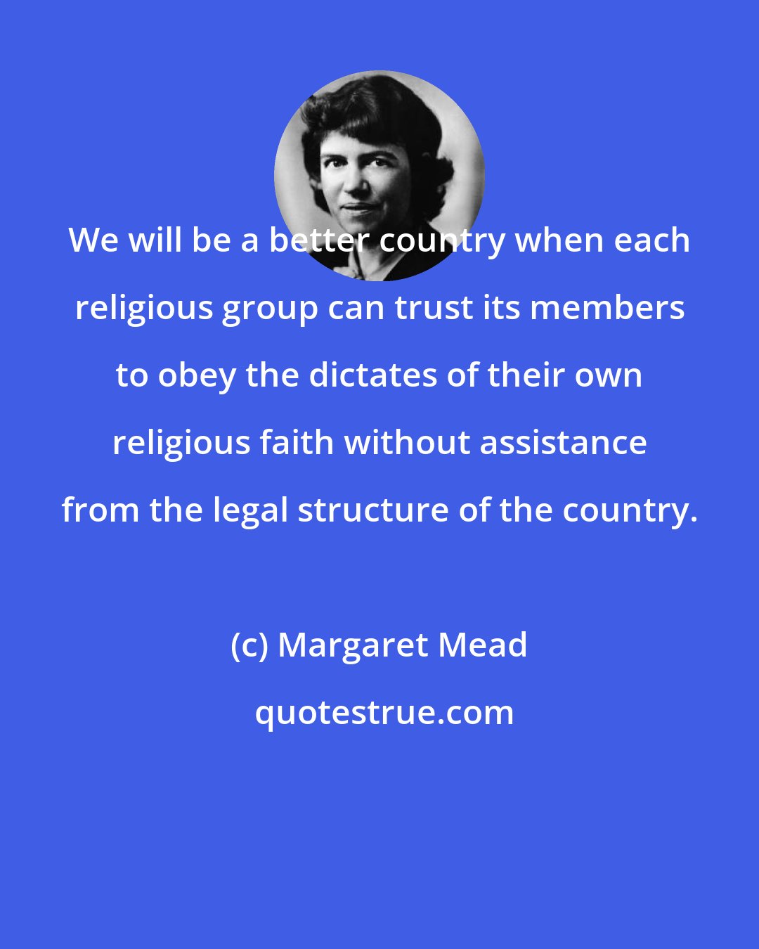 Margaret Mead: We will be a better country when each religious group can trust its members to obey the dictates of their own religious faith without assistance from the legal structure of the country.