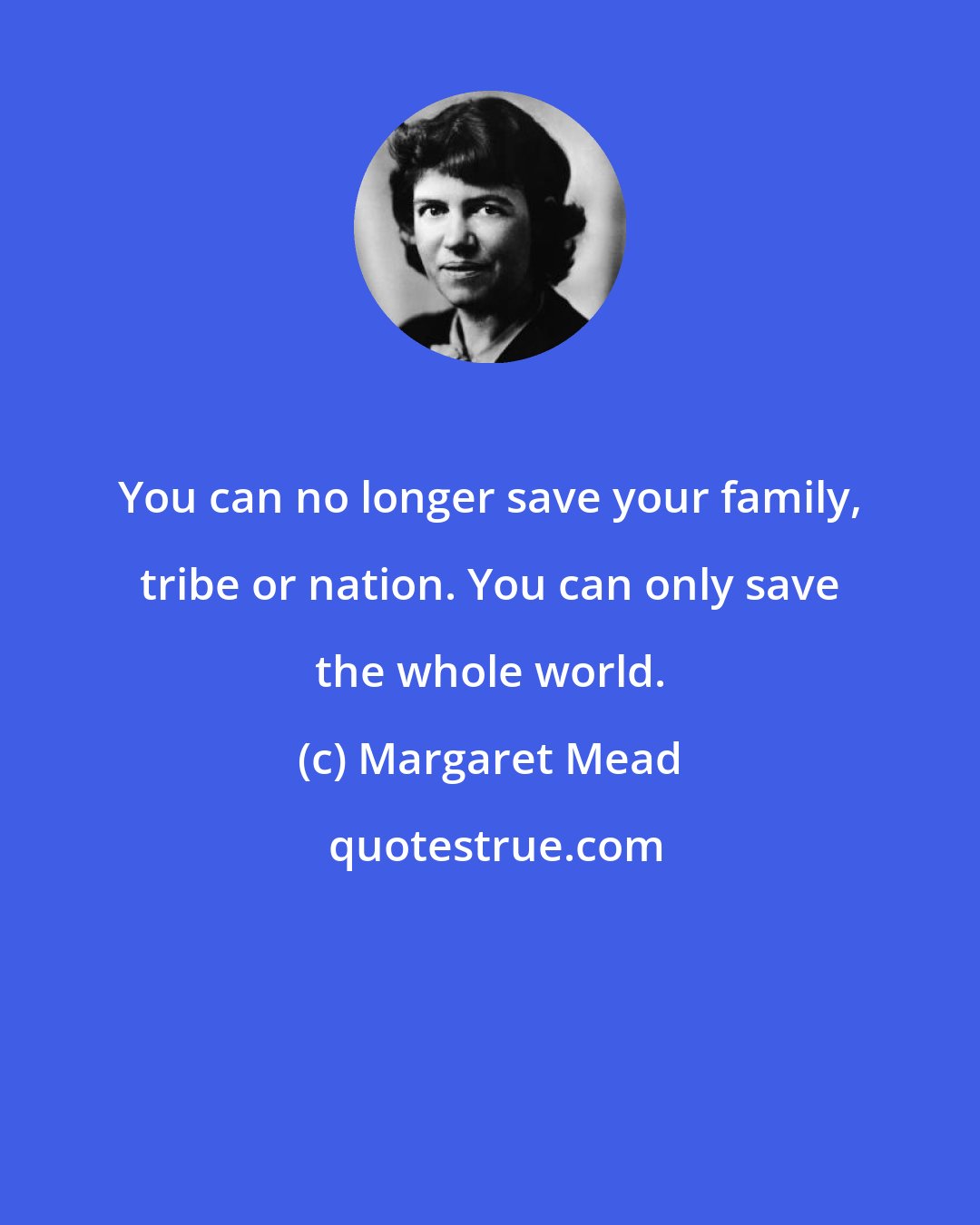 Margaret Mead: You can no longer save your family, tribe or nation. You can only save the whole world.