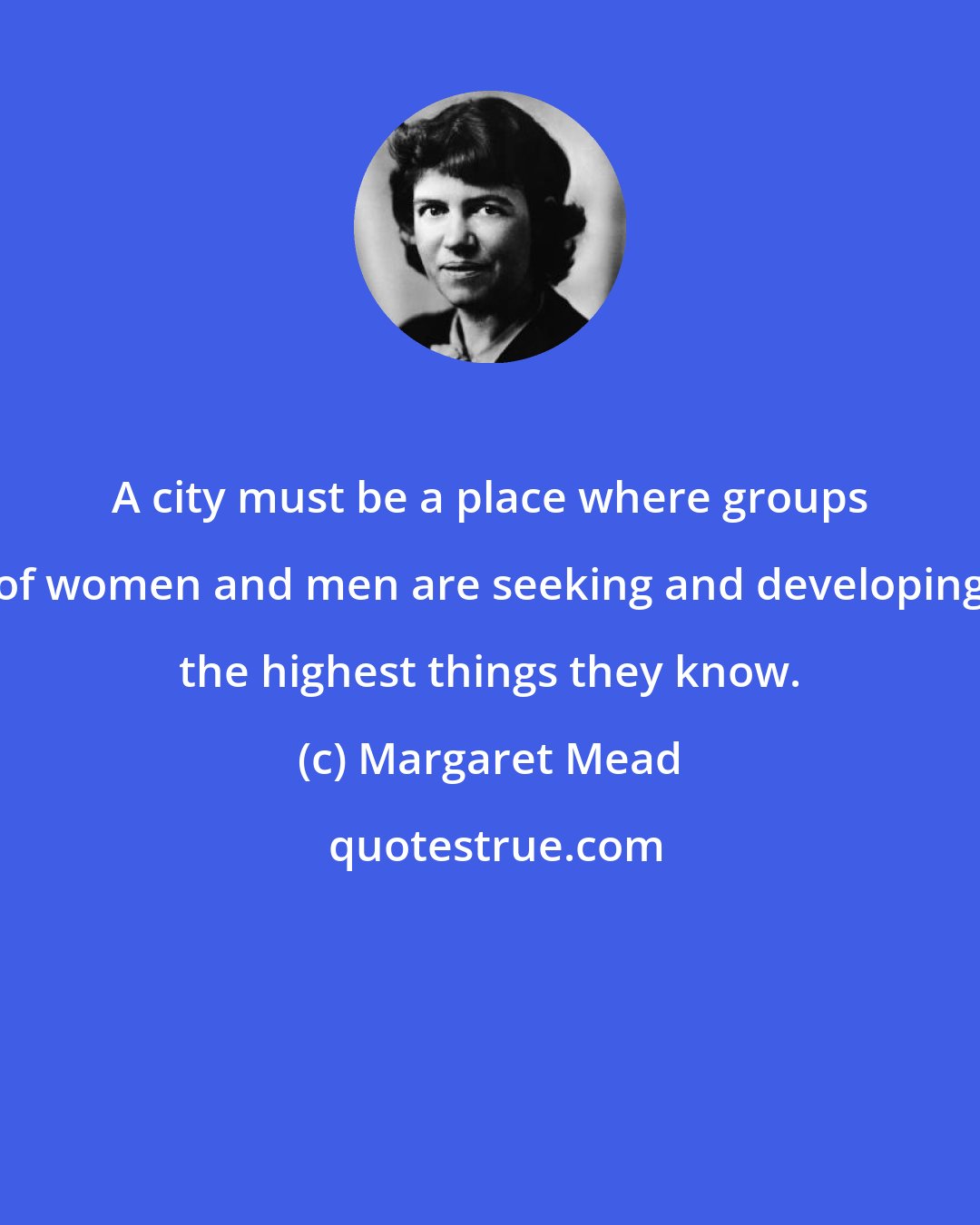 Margaret Mead: A city must be a place where groups of women and men are seeking and developing the highest things they know.