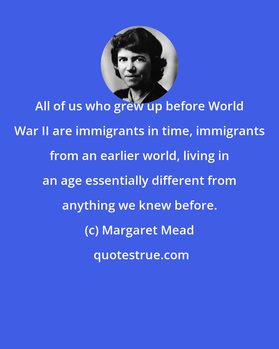 Margaret Mead: All of us who grew up before World War II are immigrants in time, immigrants from an earlier world, living in an age essentially different from anything we knew before.