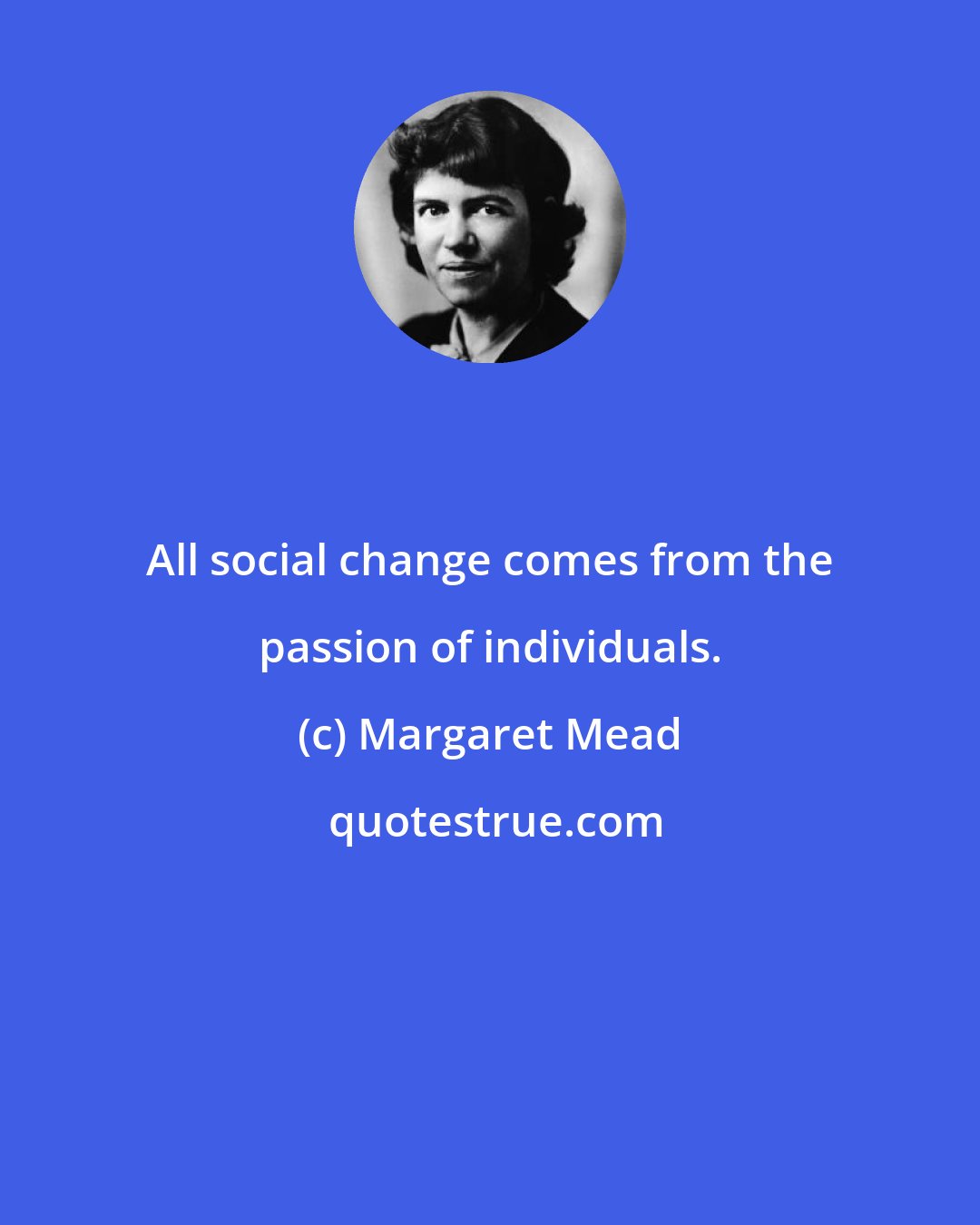 Margaret Mead: All social change comes from the passion of individuals.