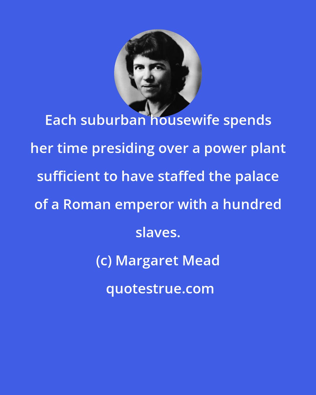 Margaret Mead: Each suburban housewife spends her time presiding over a power plant sufficient to have staffed the palace of a Roman emperor with a hundred slaves.