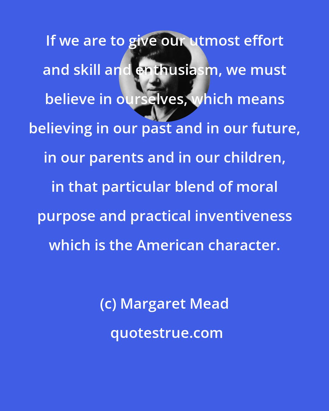 Margaret Mead: If we are to give our utmost effort and skill and enthusiasm, we must believe in ourselves, which means believing in our past and in our future, in our parents and in our children, in that particular blend of moral purpose and practical inventiveness which is the American character.