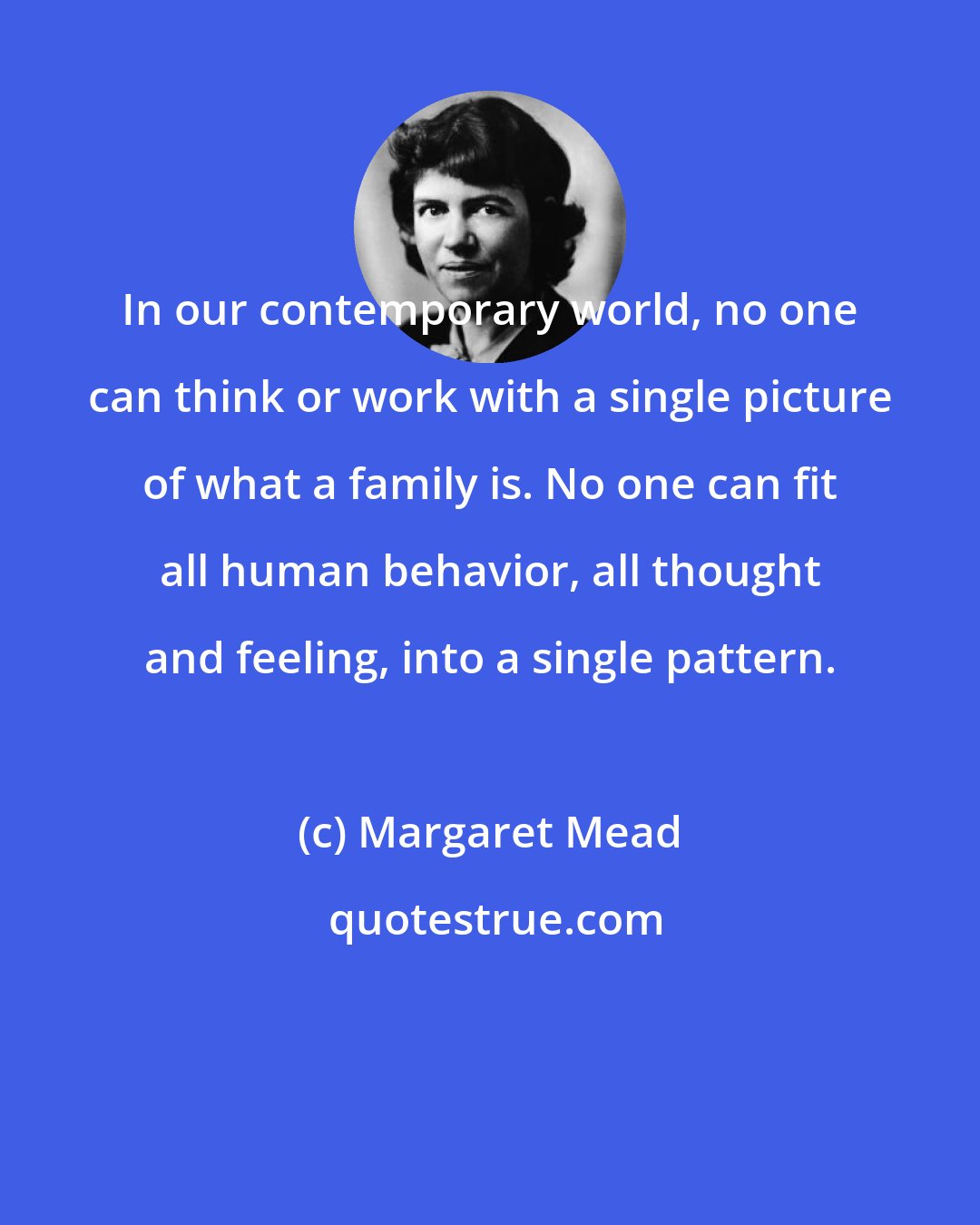 Margaret Mead: In our contemporary world, no one can think or work with a single picture of what a family is. No one can fit all human behavior, all thought and feeling, into a single pattern.