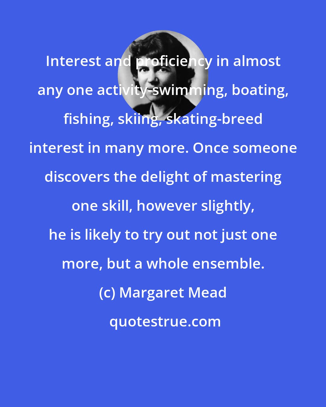 Margaret Mead: Interest and proficiency in almost any one activity-swimming, boating, fishing, skiing, skating-breed interest in many more. Once someone discovers the delight of mastering one skill, however slightly, he is likely to try out not just one more, but a whole ensemble.