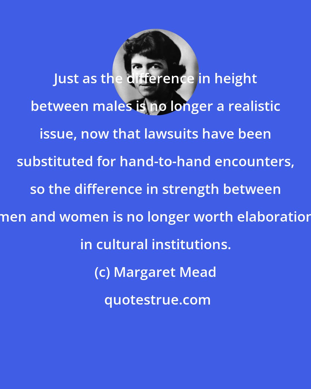 Margaret Mead: Just as the difference in height between males is no longer a realistic issue, now that lawsuits have been substituted for hand-to-hand encounters, so the difference in strength between men and women is no longer worth elaboration in cultural institutions.