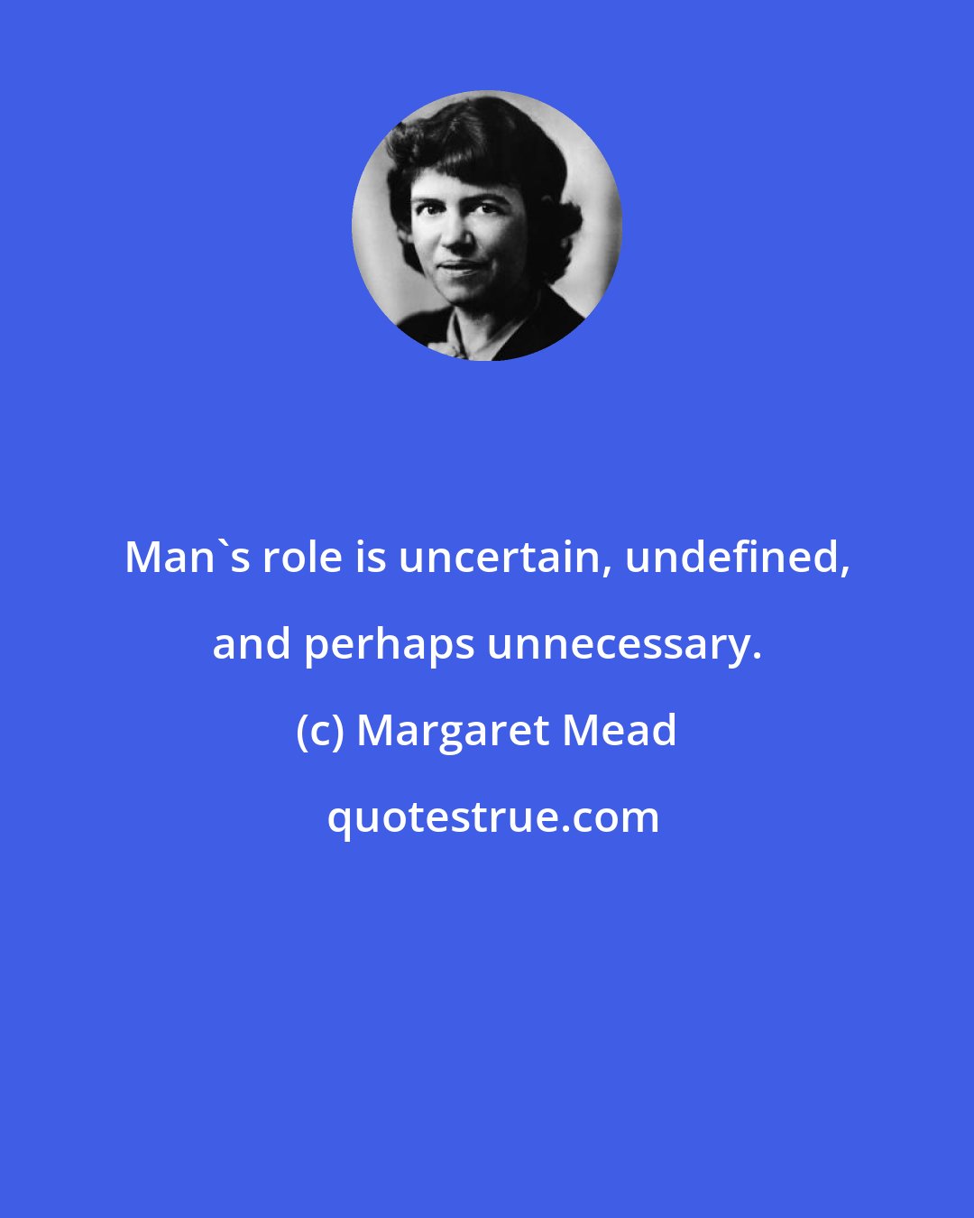 Margaret Mead: Man's role is uncertain, undefined, and perhaps unnecessary.