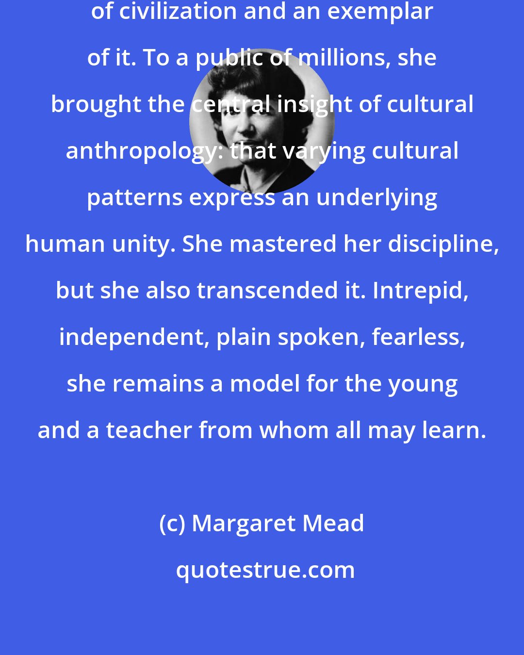 Margaret Mead: Margaret Mead was both a student of civilization and an exemplar of it. To a public of millions, she brought the central insight of cultural anthropology: that varying cultural patterns express an underlying human unity. She mastered her discipline, but she also transcended it. Intrepid, independent, plain spoken, fearless, she remains a model for the young and a teacher from whom all may learn.