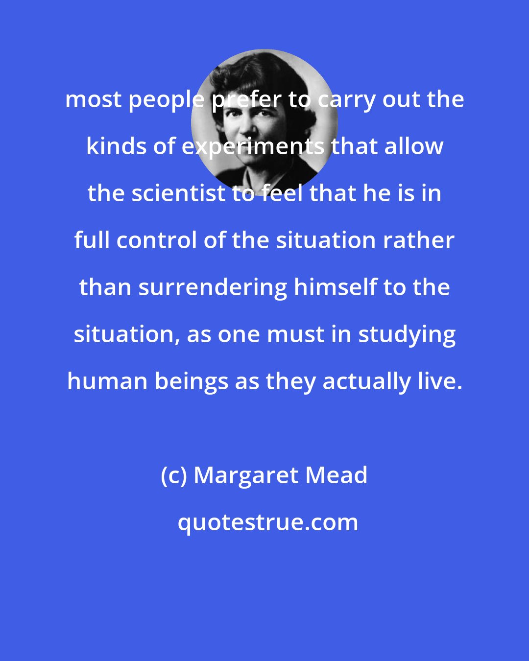 Margaret Mead: most people prefer to carry out the kinds of experiments that allow the scientist to feel that he is in full control of the situation rather than surrendering himself to the situation, as one must in studying human beings as they actually live.