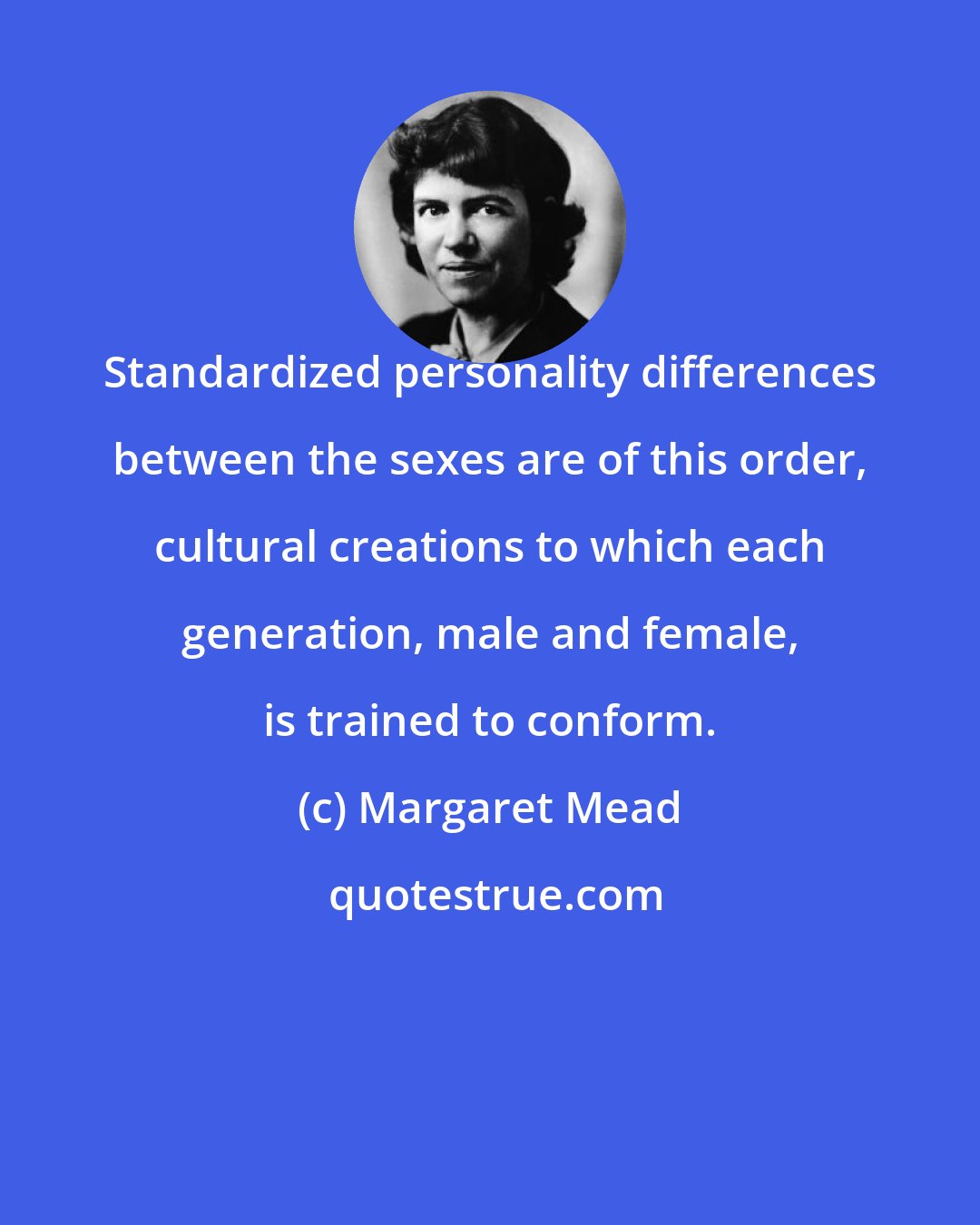 Margaret Mead: Standardized personality differences between the sexes are of this order, cultural creations to which each generation, male and female, is trained to conform.