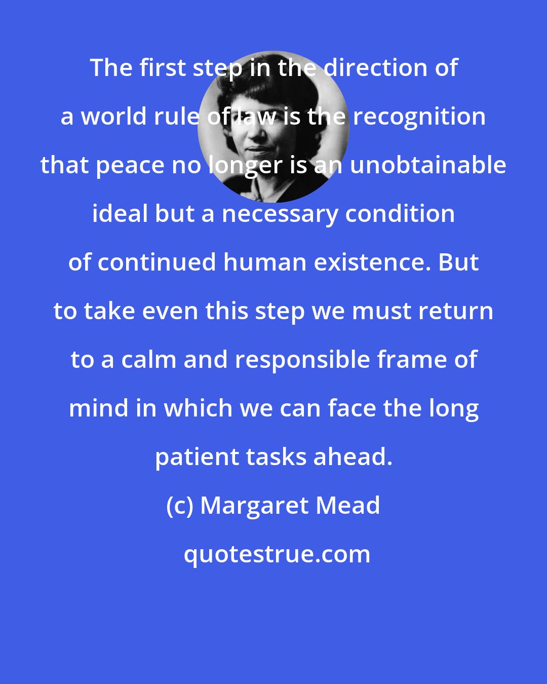 Margaret Mead: The first step in the direction of a world rule of law is the recognition that peace no longer is an unobtainable ideal but a necessary condition of continued human existence. But to take even this step we must return to a calm and responsible frame of mind in which we can face the long patient tasks ahead.