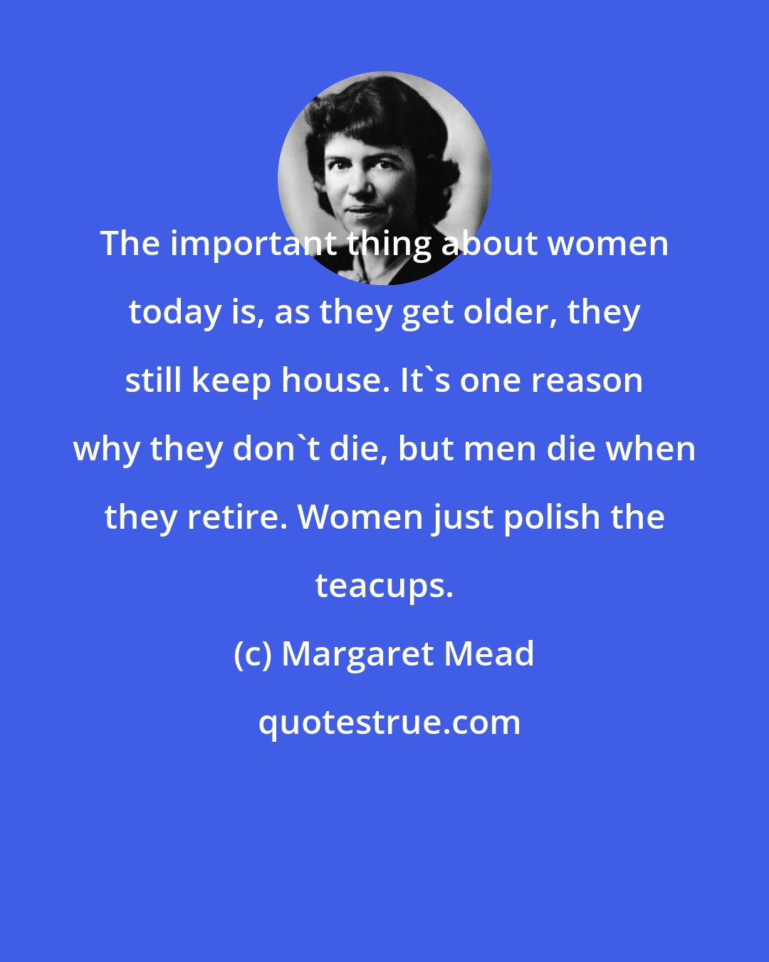 Margaret Mead: The important thing about women today is, as they get older, they still keep house. It's one reason why they don't die, but men die when they retire. Women just polish the teacups.