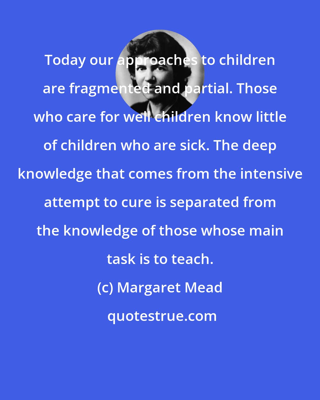 Margaret Mead: Today our approaches to children are fragmented and partial. Those who care for well children know little of children who are sick. The deep knowledge that comes from the intensive attempt to cure is separated from the knowledge of those whose main task is to teach.