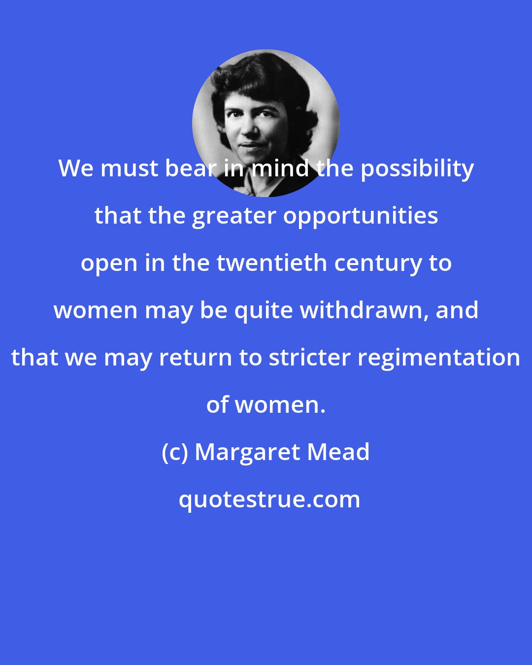 Margaret Mead: We must bear in mind the possibility that the greater opportunities open in the twentieth century to women may be quite withdrawn, and that we may return to stricter regimentation of women.