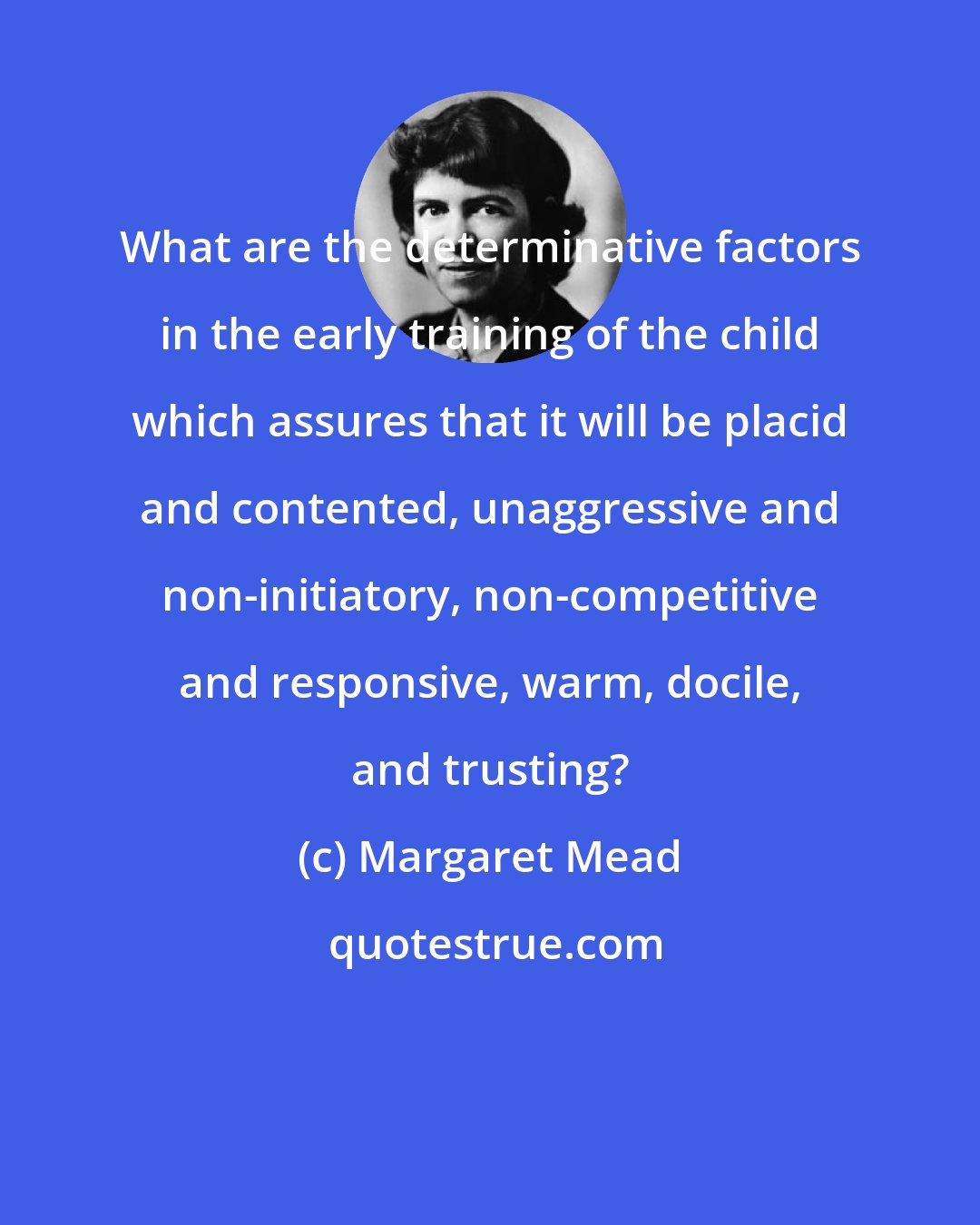 Margaret Mead: What are the determinative factors in the early training of the child which assures that it will be placid and contented, unaggressive and non-initiatory, non-competitive and responsive, warm, docile, and trusting?