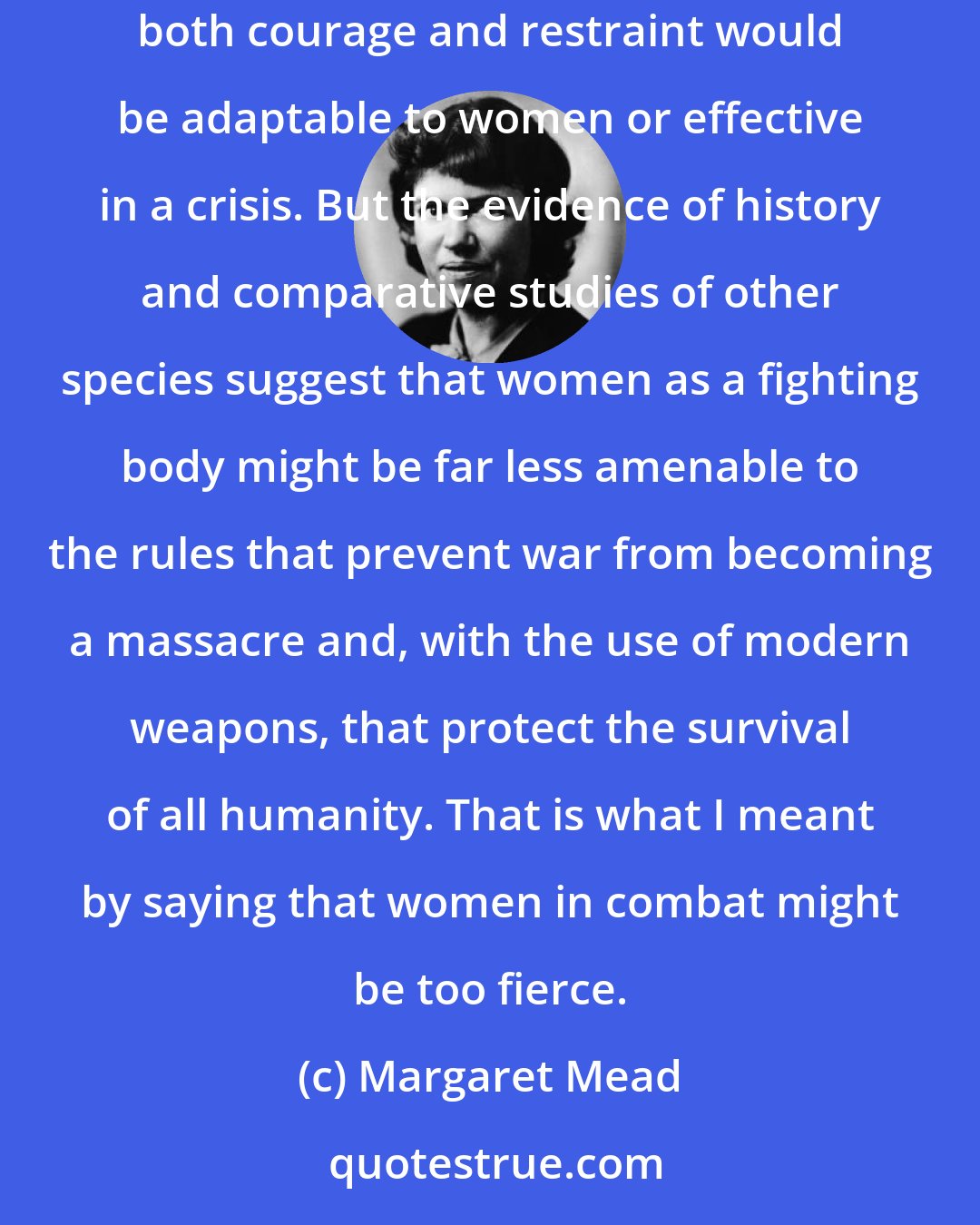 Margaret Mead: Women should be permitted to volunteer for non-combat service... We have no real way of knowing whether the kinds of training that teach men both courage and restraint would be adaptable to women or effective in a crisis. But the evidence of history and comparative studies of other species suggest that women as a fighting body might be far less amenable to the rules that prevent war from becoming a massacre and, with the use of modern weapons, that protect the survival of all humanity. That is what I meant by saying that women in combat might be too fierce.