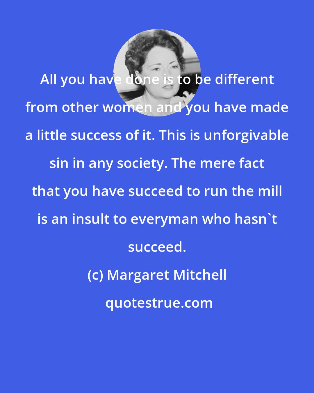 Margaret Mitchell: All you have done is to be different from other women and you have made a little success of it. This is unforgivable sin in any society. The mere fact that you have succeed to run the mill is an insult to everyman who hasn't succeed.