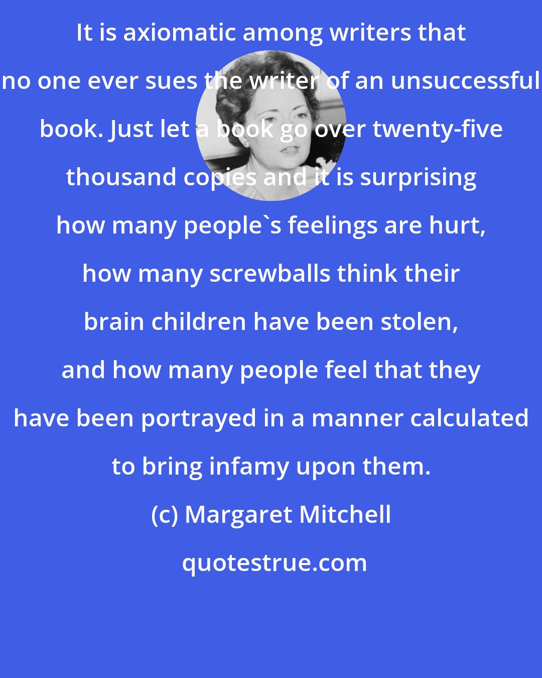 Margaret Mitchell: It is axiomatic among writers that no one ever sues the writer of an unsuccessful book. Just let a book go over twenty-five thousand copies and it is surprising how many people's feelings are hurt, how many screwballs think their brain children have been stolen, and how many people feel that they have been portrayed in a manner calculated to bring infamy upon them.