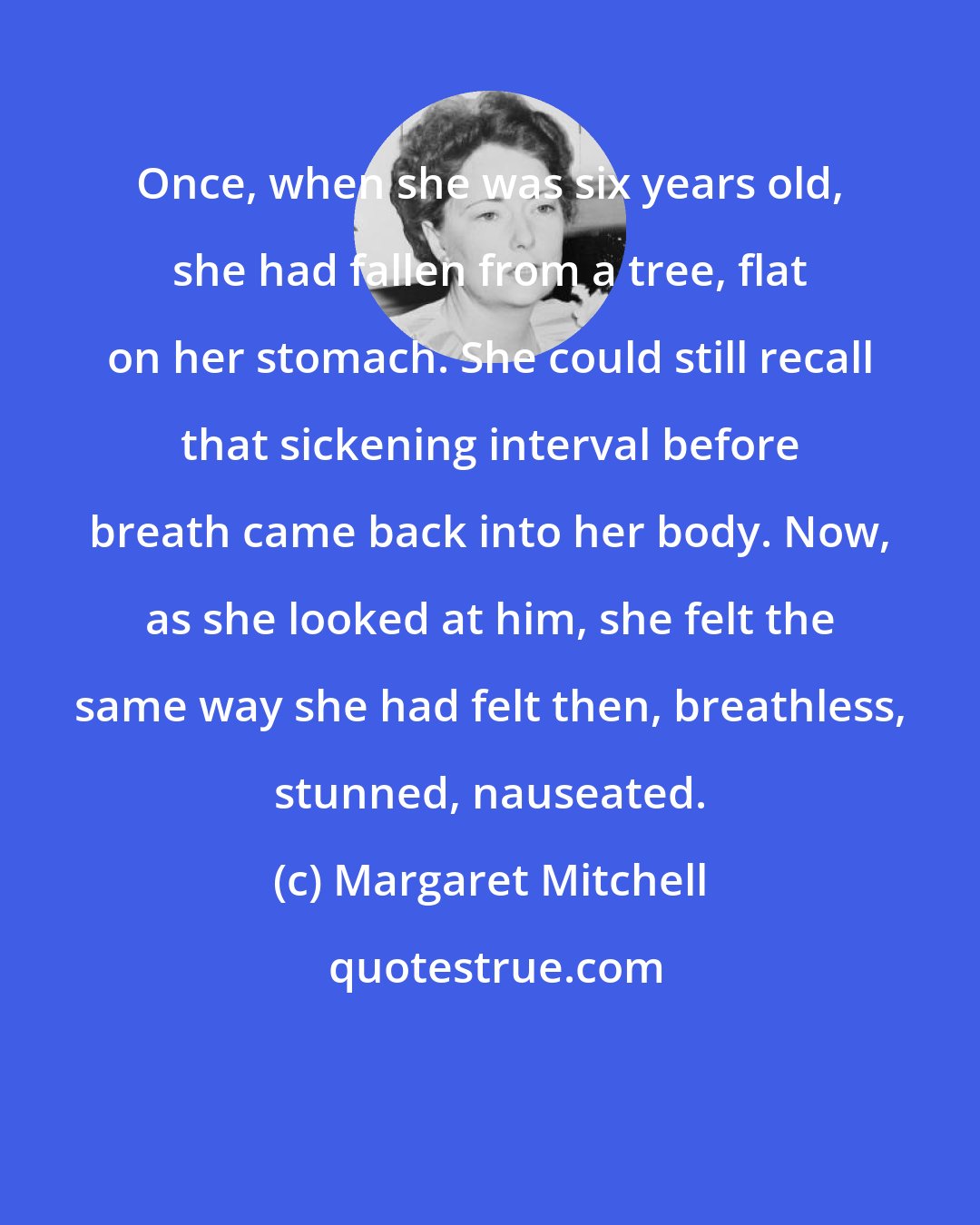 Margaret Mitchell: Once, when she was six years old, she had fallen from a tree, flat on her stomach. She could still recall that sickening interval before breath came back into her body. Now, as she looked at him, she felt the same way she had felt then, breathless, stunned, nauseated.