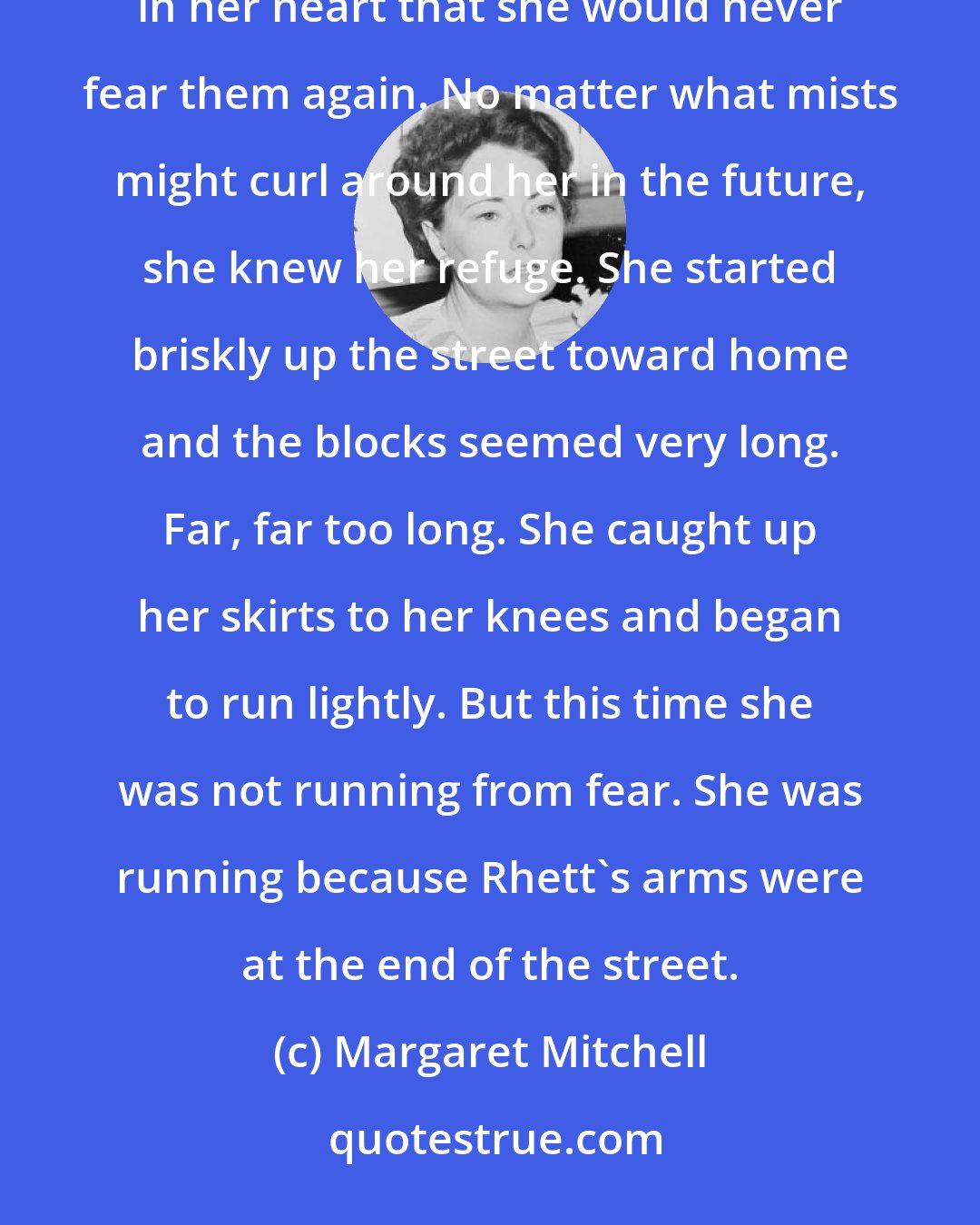 Margaret Mitchell: Suddenly she felt strong and happy. She was not afraid of the darkness or the fog and she knew with a singing in her heart that she would never fear them again. No matter what mists might curl around her in the future, she knew her refuge. She started briskly up the street toward home and the blocks seemed very long. Far, far too long. She caught up her skirts to her knees and began to run lightly. But this time she was not running from fear. She was running because Rhett's arms were at the end of the street.