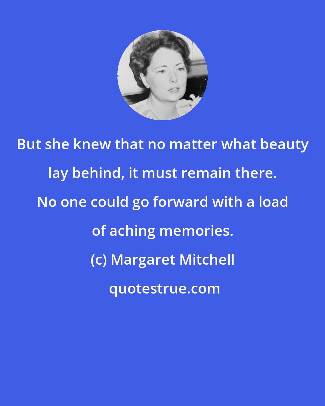 Margaret Mitchell: But she knew that no matter what beauty lay behind, it must remain there. No one could go forward with a load of aching memories.