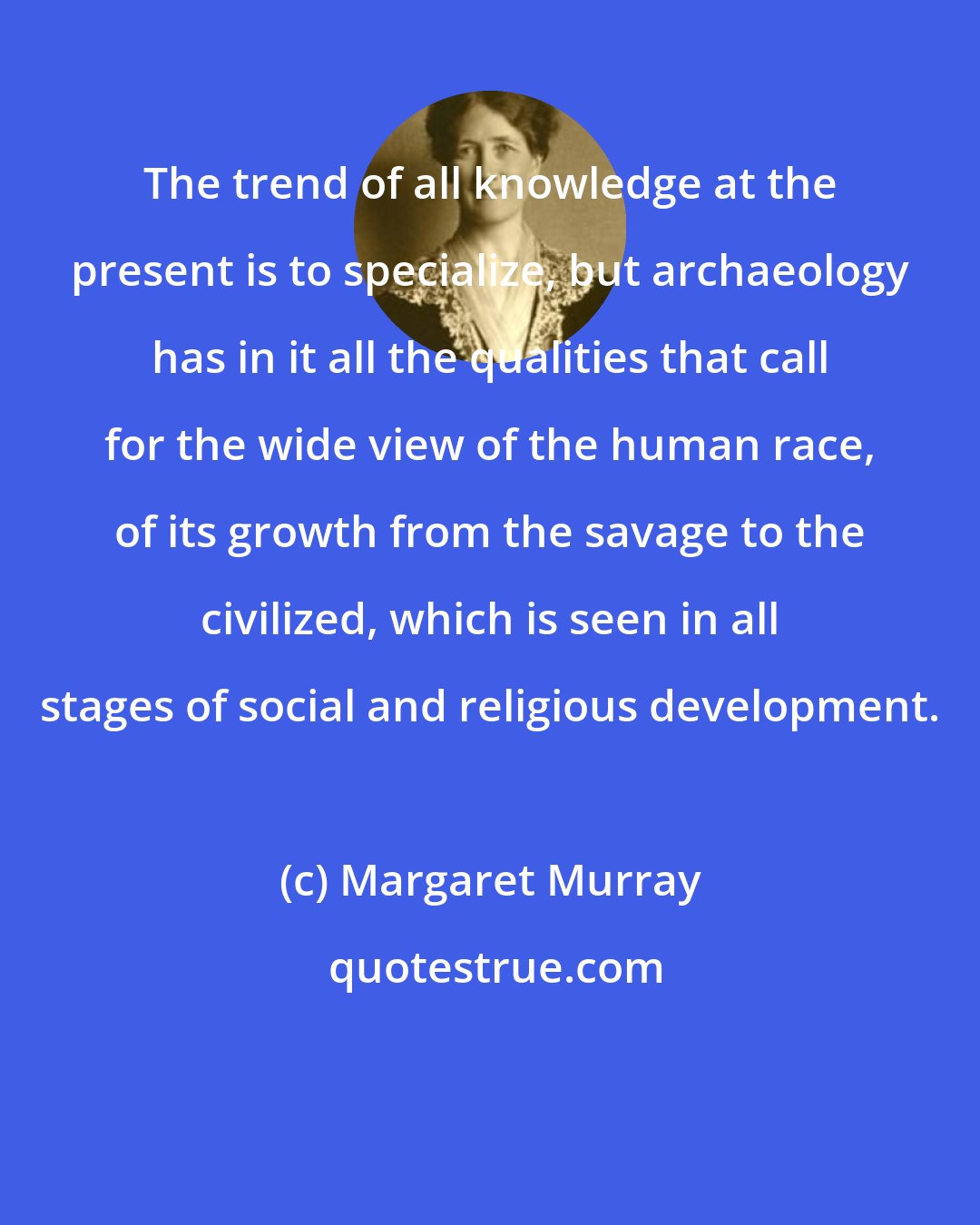 Margaret Murray: The trend of all knowledge at the present is to specialize, but archaeology has in it all the qualities that call for the wide view of the human race, of its growth from the savage to the civilized, which is seen in all stages of social and religious development.