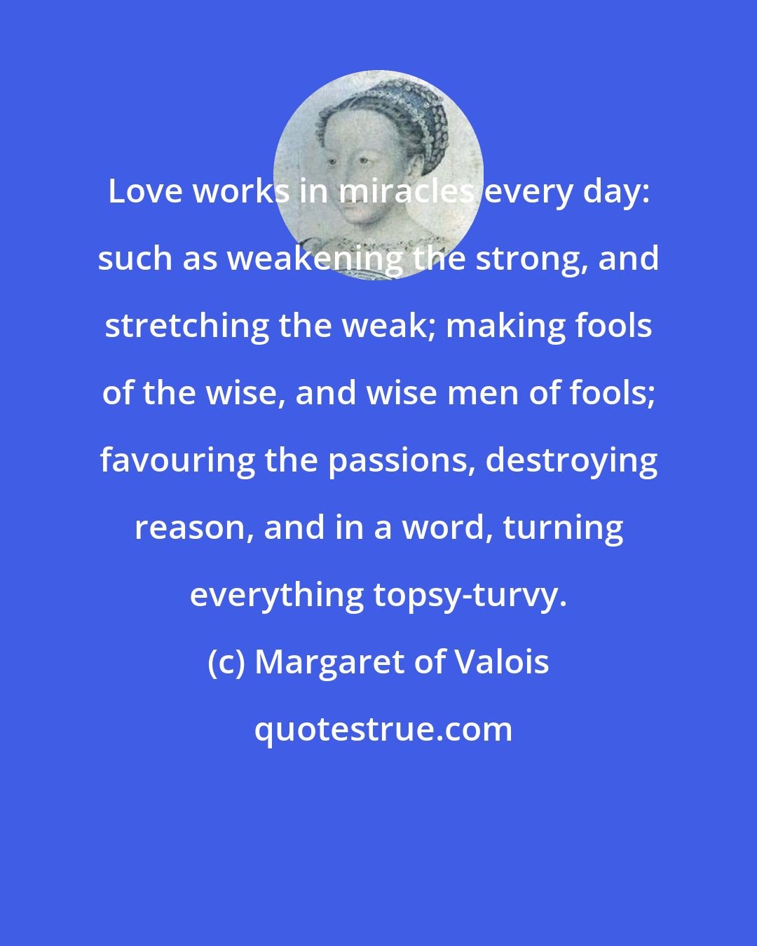 Margaret of Valois: Love works in miracles every day: such as weakening the strong, and stretching the weak; making fools of the wise, and wise men of fools; favouring the passions, destroying reason, and in a word, turning everything topsy-turvy.