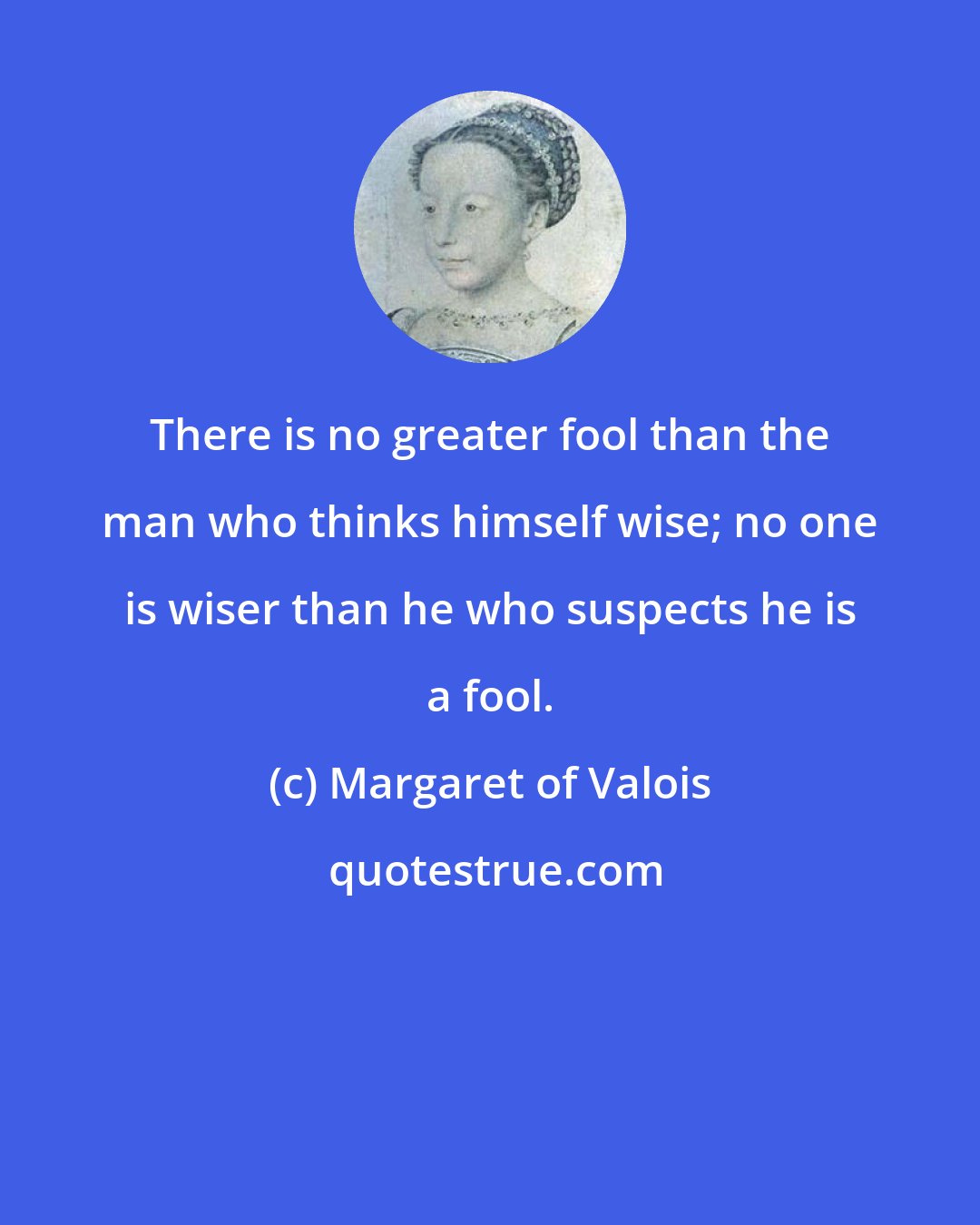 Margaret of Valois: There is no greater fool than the man who thinks himself wise; no one is wiser than he who suspects he is a fool.