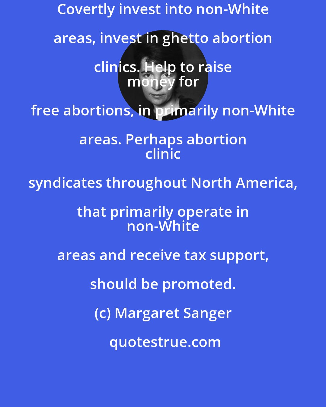 Margaret Sanger: Covertly invest into non-White areas, invest in ghetto abortion clinics. Help to raise 
 money for free abortions, in primarily non-White areas. Perhaps abortion 
 clinic syndicates throughout North America, that primarily operate in 
 non-White areas and receive tax support, should be promoted.