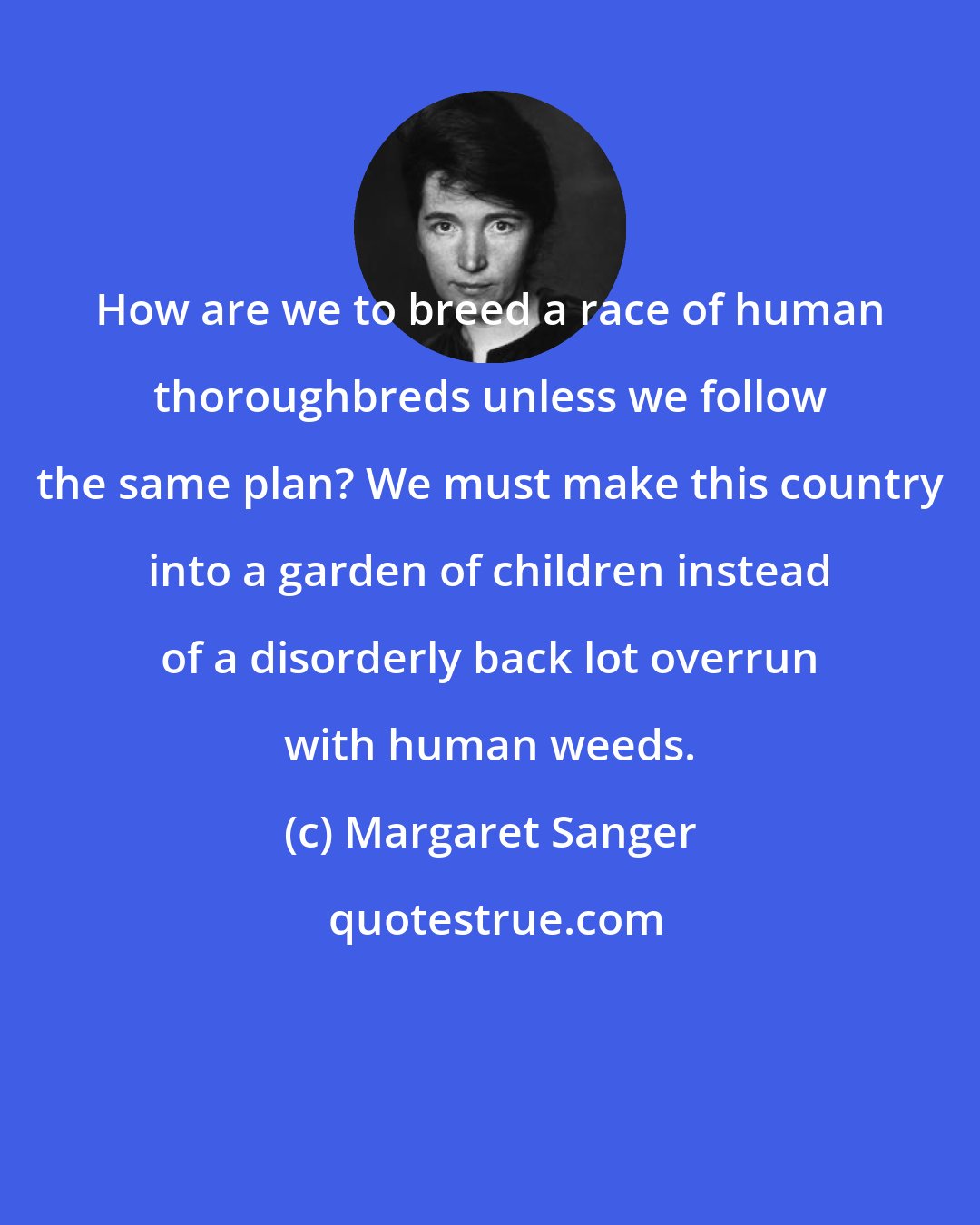 Margaret Sanger: How are we to breed a race of human thoroughbreds unless we follow the same plan? We must make this country into a garden of children instead of a disorderly back lot overrun with human weeds.