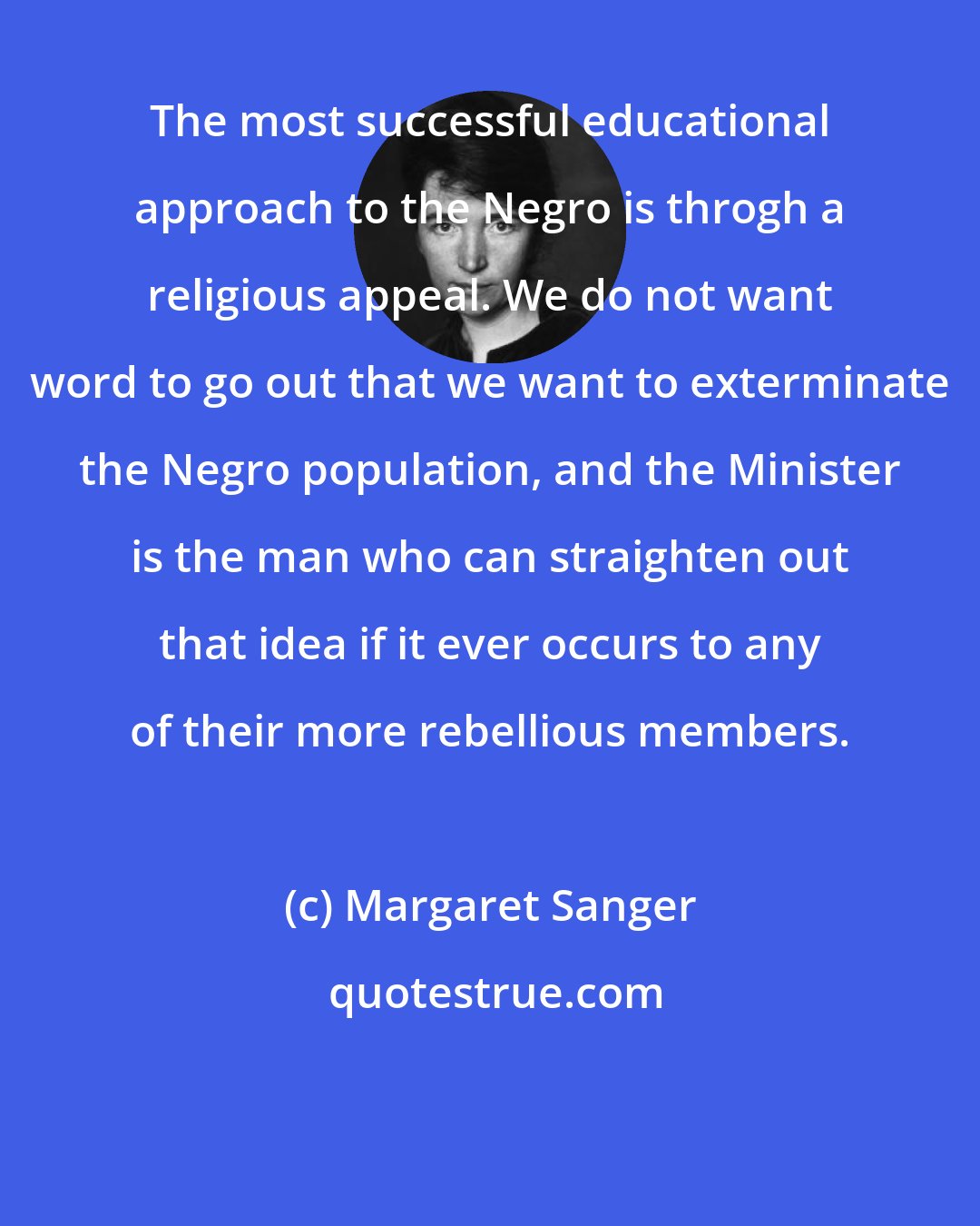 Margaret Sanger: The most successful educational approach to the Negro is throgh a religious appeal. We do not want word to go out that we want to exterminate the Negro population, and the Minister is the man who can straighten out that idea if it ever occurs to any of their more rebellious members.