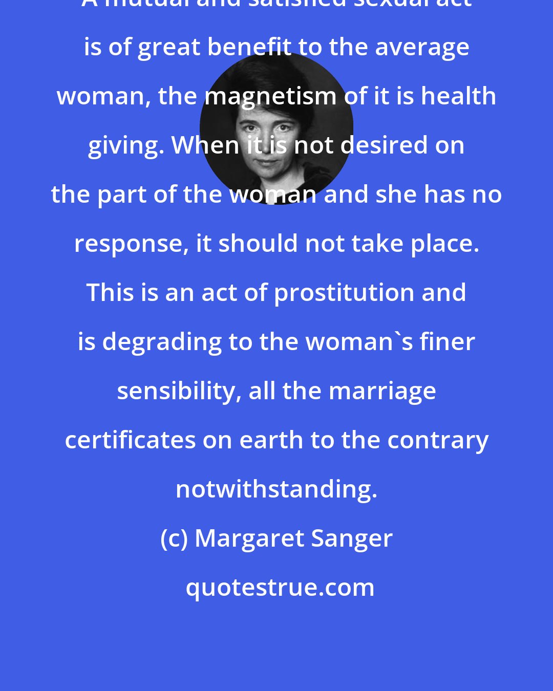 Margaret Sanger: A mutual and satisfied sexual act is of great benefit to the average woman, the magnetism of it is health giving. When it is not desired on the part of the woman and she has no response, it should not take place. This is an act of prostitution and is degrading to the woman's finer sensibility, all the marriage certificates on earth to the contrary notwithstanding.