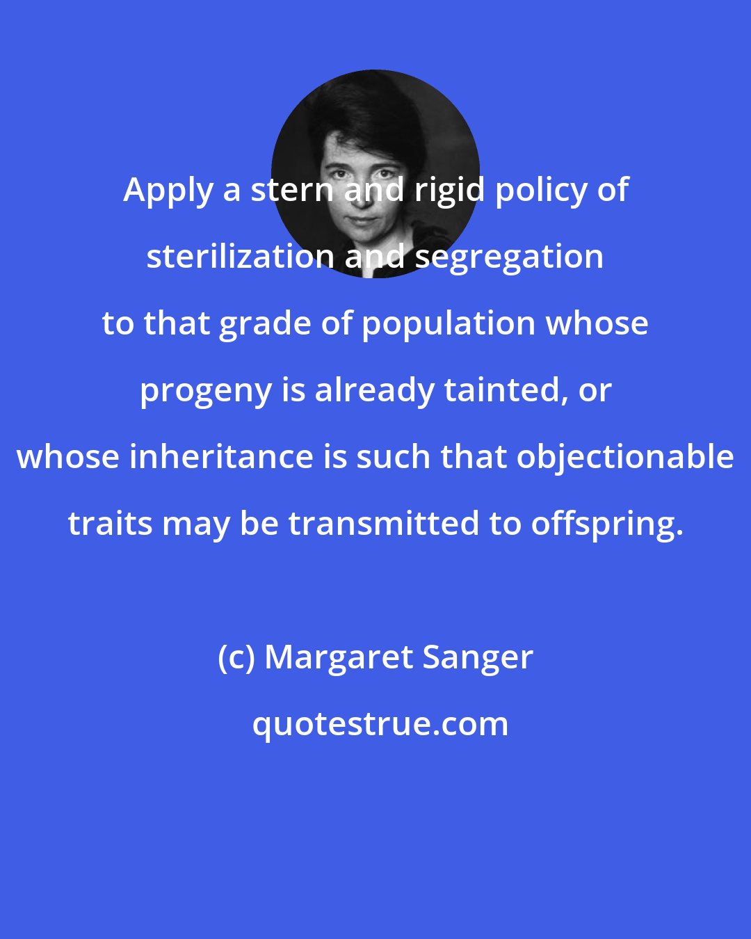 Margaret Sanger: Apply a stern and rigid policy of sterilization and segregation to that grade of population whose progeny is already tainted, or whose inheritance is such that objectionable traits may be transmitted to offspring.