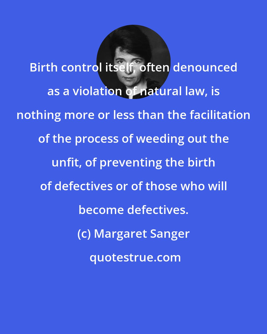 Margaret Sanger: Birth control itself, often denounced as a violation of natural law, is nothing more or less than the facilitation of the process of weeding out the unfit, of preventing the birth of defectives or of those who will become defectives.